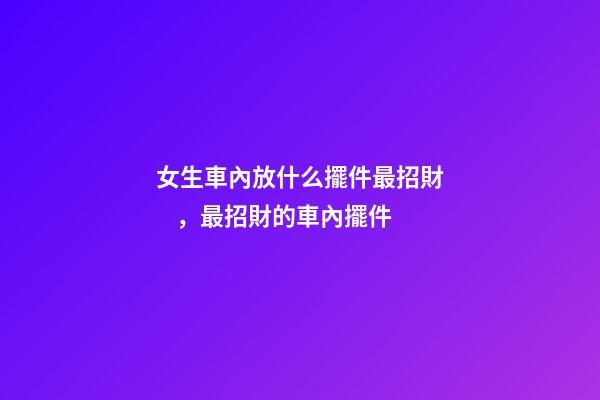 女生車內放什么擺件最招財，最招財的車內擺件